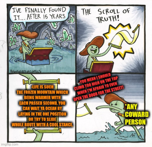 -The downhill. | -LIFE IS SUCH THE FROZEN MOUNTAIN WHICH BEING WARMER WITH EACH PASSED SECOND. YOU CAN WAIT YA OCEAN BY LAYING IN THE ONE POSITION OR TRY TO SLIDE WHOLE ROUTE WITH A COOL STANCE. -YOU MEAN I SHOULD CLIMB TOO HIGH ON THE TOP WHEN I'M AFRAID TO EVEN OPEN THE DOOR FOR THE STREET! *ANY COWARD PERSON | image tagged in memes,the scroll of truth,han solo frozen carbonite,mountain dew,waterslide,the ocean is thirsty | made w/ Imgflip meme maker