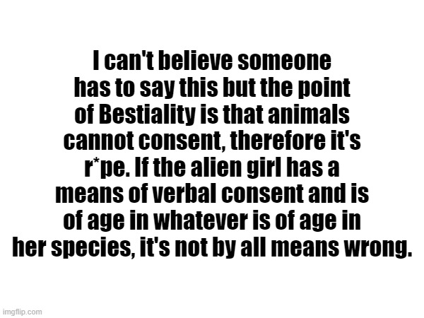 (Don't take this outta context) If I want seggs with a saiyan and saiyans are technically aliens, is that bestiality by your log | I can't believe someone has to say this but the point of Bestiality is that animals cannot consent, therefore it's r*pe. If the alien girl has a means of verbal consent and is of age in whatever is of age in her species, it's not by all means wrong. | made w/ Imgflip meme maker