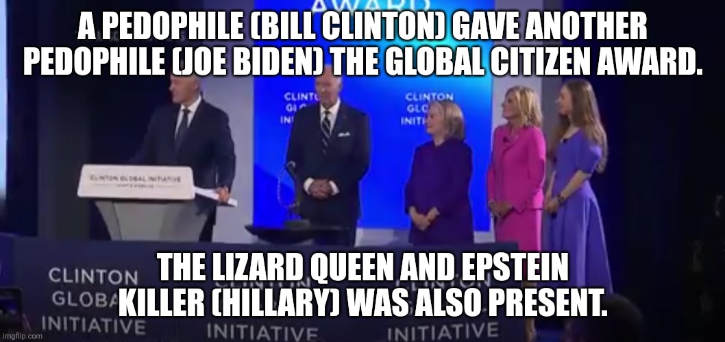 I hope they all die soon. | A PEDOPHILE (BILL CLINTON) GAVE ANOTHER PEDOPHILE (JOE BIDEN) THE GLOBAL CITIZEN AWARD. THE LIZARD QUEEN AND EPSTEIN KILLER (HILLARY) WAS ALSO PRESENT. | image tagged in pedophiles,shapeshifting lizard,hilary clinton | made w/ Imgflip meme maker