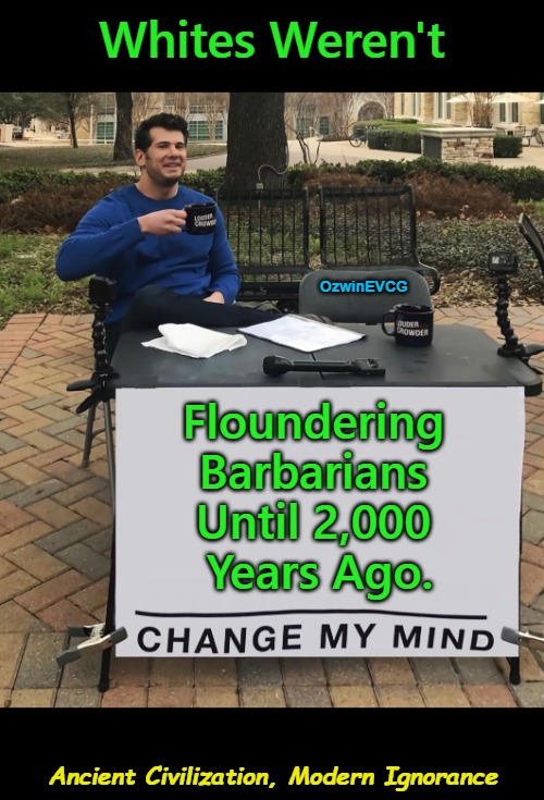 Ancient Civilization, Modern Ignorance | Whites Weren't; OzwinEVCG; Floundering 

Barbarians 

Until 2,000 

Years Ago. Ancient Civilization, Modern Ignorance | image tagged in change my mind,antiwhite narratives,judaism,paganism,christianity,european history | made w/ Imgflip meme maker