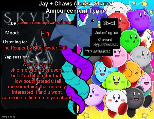 Jay And Chaws (Jaws) Shared Announcement temp | Comment something u want yap about; Eh; The Reaper by Blue Öyster Cult; Well I'd say to ship me with other users, but it's a bit late for that-
How bout instead u tell me something that ur really interested it and u want someone to listen to u yap about | image tagged in jay and chaws jaws shared announcement temp | made w/ Imgflip meme maker