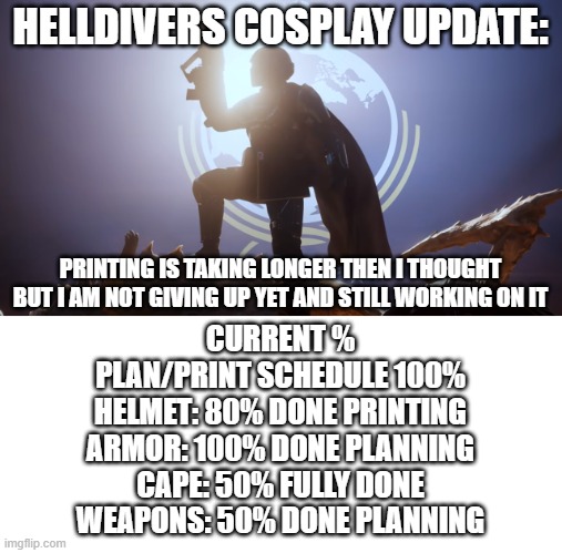 I will finish this FOR FREEDOM | HELLDIVERS COSPLAY UPDATE:; PRINTING IS TAKING LONGER THEN I THOUGHT BUT I AM NOT GIVING UP YET AND STILL WORKING ON IT; CURRENT %
PLAN/PRINT SCHEDULE 100%
HELMET: 80% DONE PRINTING
ARMOR: 100% DONE PLANNING
CAPE: 50% FULLY DONE
WEAPONS: 50% DONE PLANNING | image tagged in for super earth | made w/ Imgflip meme maker