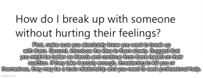 First, make sure you absolutely know you want to break up with them. Second, introduce the idea to them slowly. Suggest that you might be better as friends and continue from there based on their reaction. If they take it poorly enough, threatening to kill you or themselves, they may be a toxic relationship and you need to seek professional help. | made w/ Imgflip meme maker