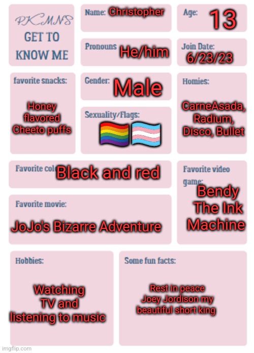My turn | 13; Christopher; He/him; 6/23/23; Male; Honey flavored Cheeto puffs; CarneAsada, Radium, Disco, Bullet; 🏳️‍🌈🏳️‍⚧️; Black and red; Bendy The Ink Machine; JoJo's Bizarre Adventure; Watching TV and listening to music; Rest in peace Joey Jordison my beautiful short king | image tagged in pkmn's get to know me | made w/ Imgflip meme maker