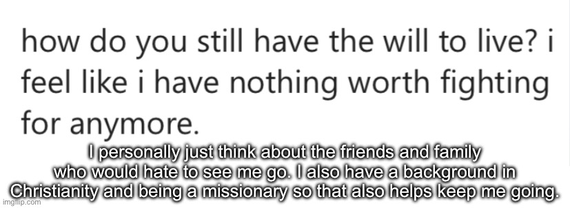 I personally just think about the friends and family who would hate to see me go. I also have a background in Christianity and being a missionary so that also helps keep me going. | made w/ Imgflip meme maker