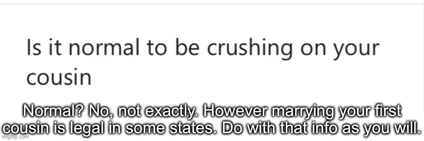 *only applies if your cousin is the same age as you. | Normal? No, not exactly. However marrying your first cousin is legal in some states. Do with that info as you will. | made w/ Imgflip meme maker