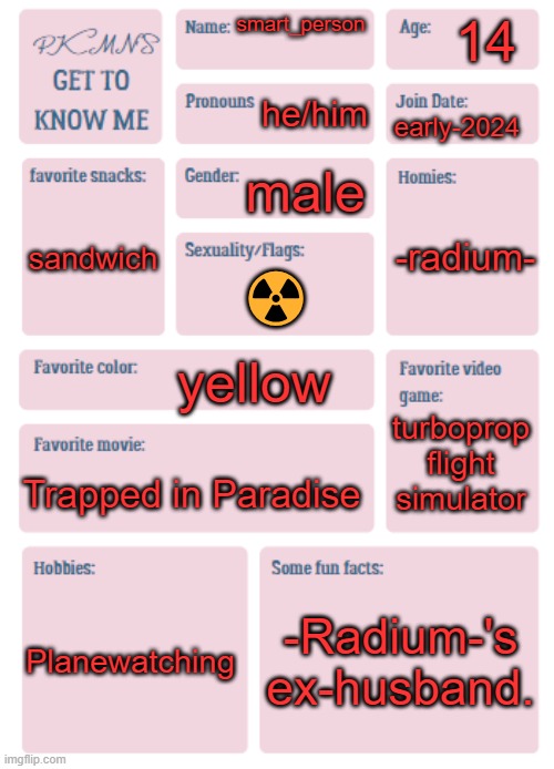 PKMN's Get to Know Me | 14; smart_person; he/him; early-2024; male; -radium-; sandwich; ☢️; yellow; turboprop flight simulator; Trapped in Paradise; Planewatching; -Radium-'s ex-husband. | image tagged in pkmn's get to know me | made w/ Imgflip meme maker