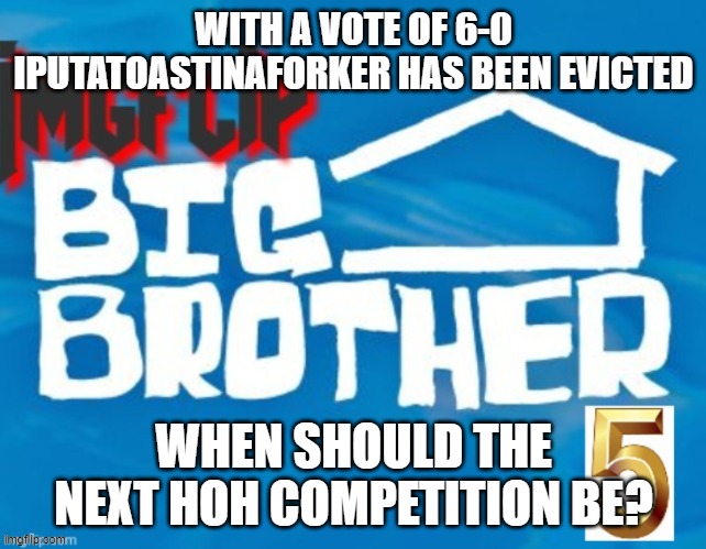 WITH A VOTE OF 6-0 IPUTATOASTINAFORKER HAS BEEN EVICTED; WHEN SHOULD THE NEXT HOH COMPETITION BE? | made w/ Imgflip meme maker