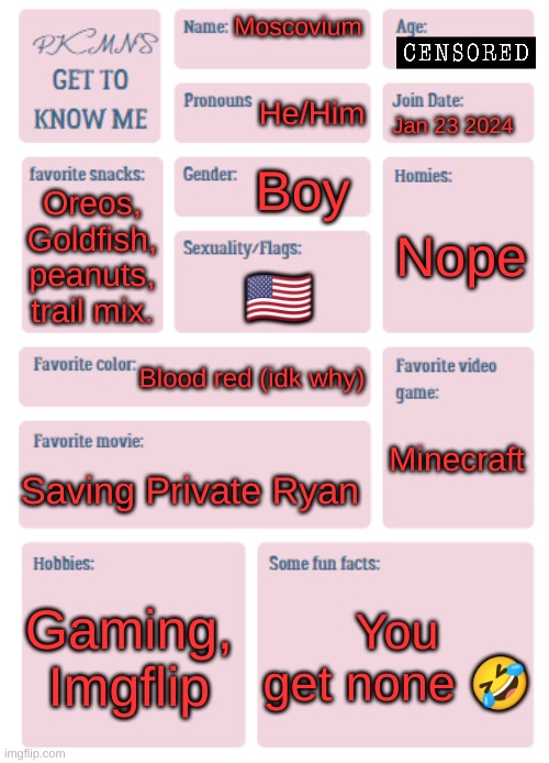 PKMN's Get to Know Me | Moscovium; He/Him; Jan 23 2024; Boy; Nope; Oreos, Goldfish, peanuts, trail mix. 🇺🇸; Blood red (idk why); Minecraft; Saving Private Ryan; Gaming, Imgflip; You get none 🤣 | image tagged in pkmn's get to know me | made w/ Imgflip meme maker