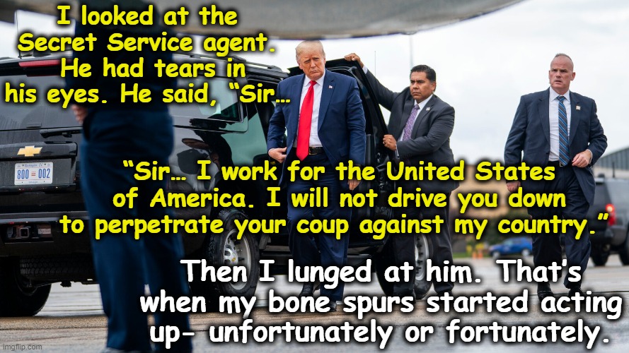 Trump on January 6th | I looked at the Secret Service agent.  He had tears in his eyes. He said, “Sir…; “Sir… I work for the United States of America. I will not drive you down to perpetrate your coup against my country.”; Then I lunged at him. That’s when my bone spurs started acting up- unfortunately or fortunately. | image tagged in trump unfit unqualified dangerous,maga,deplorable donald,nevertrump meme,trump to gop,the scroll of truth | made w/ Imgflip meme maker