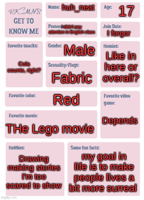 Eh I got bored | 17; huh_neat; I didn't pay attention in English class; I forgor; Male; Like in here or overall? Cola counts, right? Fabric; Red; Depends; THe Lego movie; Drawing
making stories I'm too scared to show; my goal in life is to make people lives a bit more surreal | image tagged in pkmn's get to know me | made w/ Imgflip meme maker