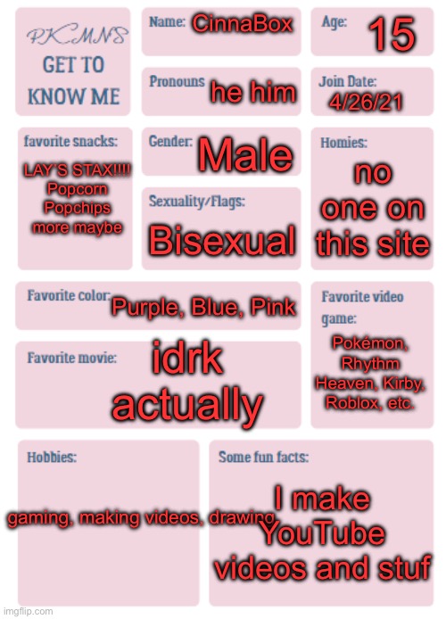 I did dumb dumb stupid thing look at me go | 15; CinnaBox; he him; 4/26/21; Male; LAY’S STAX!!!!
Popcorn
Popchips
more maybe; no one on this site; Bisexual; Purple, Blue, Pink; idrk actually; Pokémon, Rhythm Heaven, Kirby, Roblox, etc. I make YouTube videos and stuf; gaming, making videos, drawing | image tagged in pkmn's get to know me | made w/ Imgflip meme maker