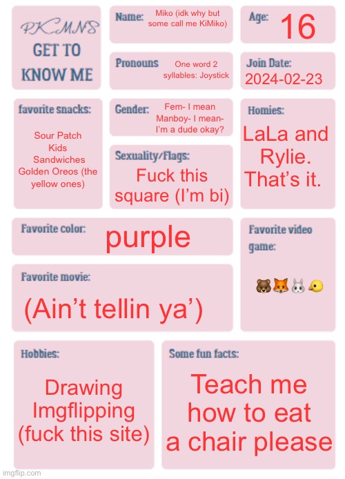 Goofy ahh info | 16; Miko (idk why but some call me KiMiko); One word 2 syllables: Joystick; 2024-02-23; Fem- I mean Manboy- I mean- I’m a dude okay? LaLa and Rylie. That’s it. Sour Patch Kids
 Sandwiches
Golden Oreos (the yellow ones); Fuck this square (I’m bi); purple; 🐻🦊🐰🐤; (Ain’t tellin ya’); Drawing
Imgflipping (fuck this site); Teach me how to eat a chair please | image tagged in pkmn's get to know me | made w/ Imgflip meme maker