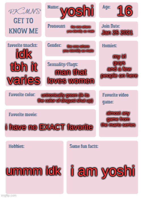 why did i fill out this mid temp | 16; yoshi; the one where you identify as male; Jan 25 2021; the one where you identify as male; my irl guys
and a few people on here; idk tbh it varies; man that loves women; unironically green (ik its the color of disgust shut up); almost any game from the mario series; i have no EXACT favorite; ummm idk; i am yoshi | image tagged in pkmn's get to know me | made w/ Imgflip meme maker