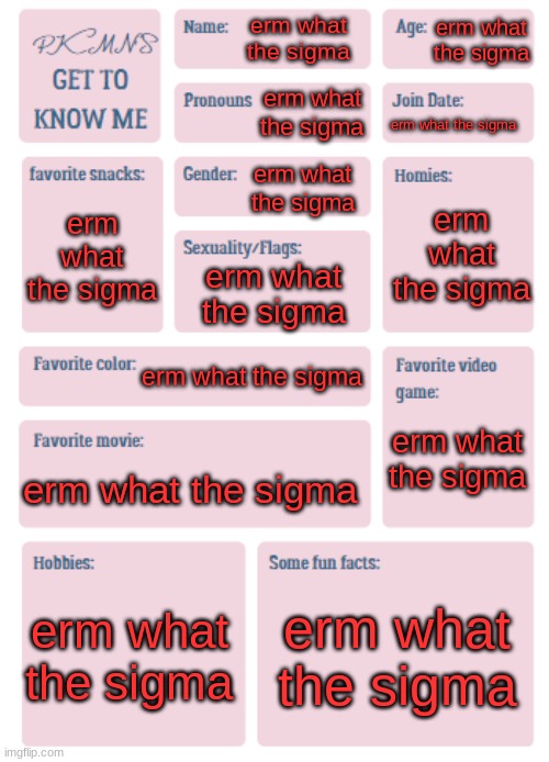 PKMN's Get to Know Me | erm what the sigma; erm what the sigma; erm what the sigma; erm what the sigma; erm what the sigma; erm what the sigma; erm what the sigma; erm what the sigma; erm what the sigma; erm what the sigma; erm what the sigma; erm what the sigma; erm what the sigma | image tagged in pkmn's get to know me | made w/ Imgflip meme maker