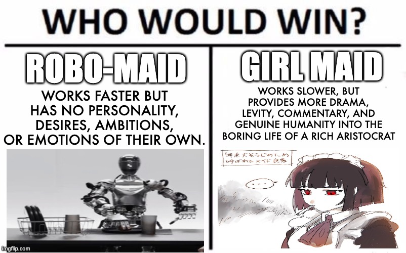 Thoughts? I'm thinking of maidmaxxing | GIRL MAID; ROBO-MAID; WORKS SLOWER, BUT PROVIDES MORE DRAMA, LEVITY, COMMENTARY, AND GENUINE HUMANITY INTO THE BORING LIFE OF A RICH ARISTOCRAT; WORKS FASTER BUT HAS NO PERSONALITY, DESIRES, AMBITIONS, OR EMOTIONS OF THEIR OWN. | image tagged in memes,who would win,maid,girl,robot,cute | made w/ Imgflip meme maker