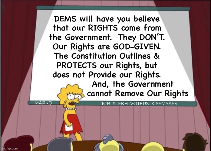 Unless you GIVE THEM AWAY  —  Do NOT Relinquish These | DEMS will have you believe
that our RIGHTS come from
the Government.  They DON’T.
Our Rights are GOD-GIVEN.
The Constitution Outlines &
PROTECTS our Rights, but
does not Provide our Rights.
                And, the Government
                   cannot Remove Our Rights; MARKO; FJB  &  FKH  VOTERS  KISSMYASS | image tagged in memes,rights n liberties,government needs to back off,free speech freedom to assemble,2a,fkh voters kissmyass gotohell | made w/ Imgflip meme maker