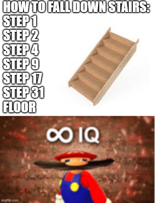 stairs | HOW TO FALL DOWN STAIRS:


STEP 1
STEP 2
STEP 4
STEP 9
STEP 17
STEP 31
FLOOR | image tagged in infinite iq,stairs | made w/ Imgflip meme maker