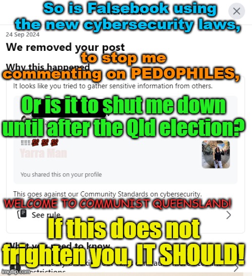 So is this Queensland's new cybersecurity laws in action or Falsebook protecting pedophiles? | So is Falsebook using the new cybersecurity laws, to stop me commenting on PEDOPHILES, Or is it to shut me down until after the Qld election? Yarra Man; WELCOME TO COMMUNIST QUEENSLAND! If this does not frighten you, IT SHOULD! | image tagged in labor,labour,progressive,communism 101,australia,china | made w/ Imgflip meme maker