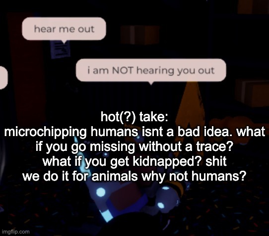 plus ive got a 4 year old cousin who was born literally 3 months before the world shut down, hes a hell of a runner | hot(?) take:
microchipping humans isnt a bad idea. what if you go missing without a trace? what if you get kidnapped? shit we do it for animals why not humans? | image tagged in i am not hearing you out | made w/ Imgflip meme maker