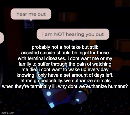 my example of why in the comments | probably not a hot take but still: assisted suicide should be legal for those with terminal diseases. i dont want me or my family to suffer through the pain of watching me die. i dont want to wake up every day knowing i only have a set amount of days left. let me go peacefully. we euthanize animals when they're terminally ill, why dont we euthanize humans? | image tagged in i am not hearing you out | made w/ Imgflip meme maker