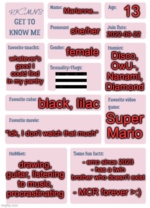 e | 13; Marianne... she/her; 2022-09-22; female; Disco, OwU-, Nanami, Diamond; whatever's good I could find in my pantry; black, lilac; Super Mario; *idk, I don't watch that much*; - emo since 2023
- has a twin brother who doesn't exist; drawing, guitar, listening to music, procrastinating; - MCR forever >:) | image tagged in just e | made w/ Imgflip meme maker