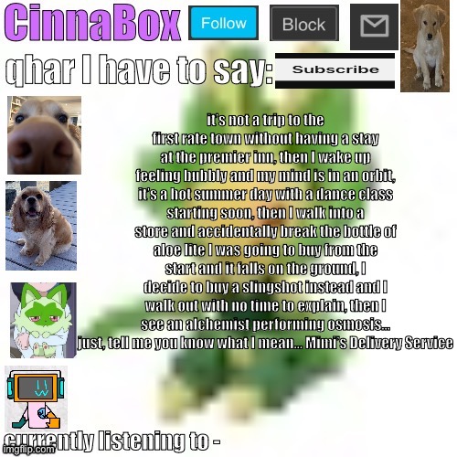 extremely deep cut joke please tell me someone knows what I’m talking about | it’s not a trip to the first rate town without having a stay at the premier inn, then I wake up feeling bubbly and my mind is in an orbit, it’s a hot summer day with a dance class starting soon, then I walk into a store and accidentally break the bottle of aloe lite I was going to buy from the start and it falls on the ground, I decide to buy a slingshot instead and I walk out with no time to explain, then I see an alchemist performing osmosis… just, tell me you know what I mean… Mimi’s Delivery Service | image tagged in cinnabox s 144p leavanny temp | made w/ Imgflip meme maker