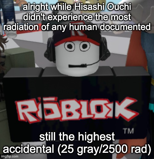 and highest instantaneous, Albert Stevens had 6400 rad over the course of 20 years | alright while Hisashi Ouchi didn't experience the most radiation of any human documented; still the highest accidental (25 gray/2500 rad) | image tagged in thousand yard guest stare | made w/ Imgflip meme maker