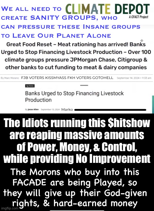 They’ve gone too far.  They must be stopped.  This will destroy us, our freedoms, & humanity | We all need to
create SANITY GROUPS, who
can pressure these Insane groups
to Leave Our Planet Alone; FJB VOTERS KISSMYASS FKH VOTERS GOTOHELL; Marko; The Idiots running this $hitshow
are reaping massive amounts
of Power, Money, & Control,
while providing No Improvement; The Morons who buy into this
FACADE are being Played, so
they will give up their God-given
rights, & hard-earned money | image tagged in memes,so called climate concern is total crap,they geoengineer the weather,use it to control us,fkh voters gotohell | made w/ Imgflip meme maker