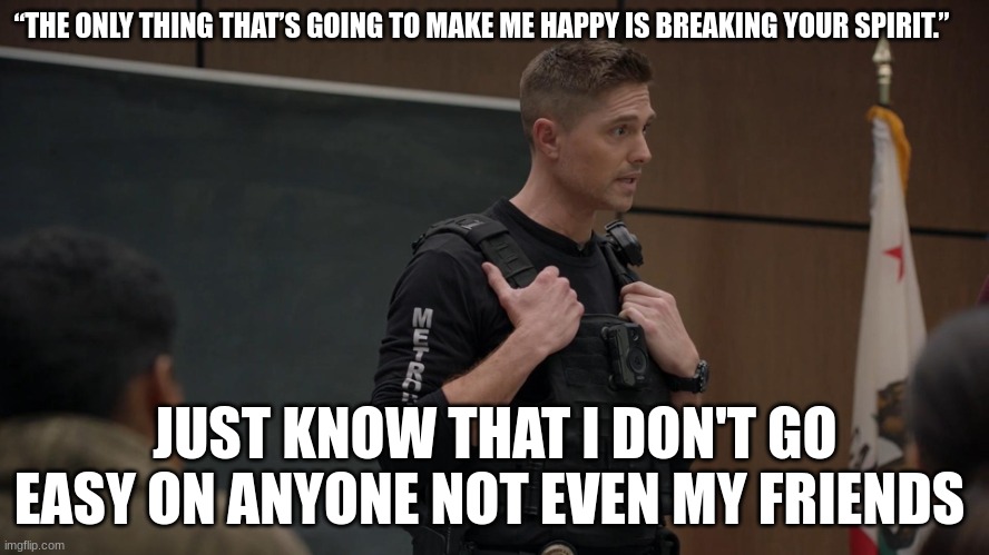 lapd the rookie police officer | “THE ONLY THING THAT’S GOING TO MAKE ME HAPPY IS BREAKING YOUR SPIRIT.”; JUST KNOW THAT I DON'T GO EASY ON ANYONE NOT EVEN MY FRIENDS | image tagged in lapd the rookie police officer | made w/ Imgflip meme maker