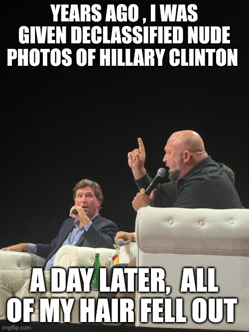 Alex jones meme | YEARS AGO , I WAS GIVEN DECLASSIFIED NUDE PHOTOS OF HILLARY CLINTON; A DAY LATER,  ALL OF MY HAIR FELL OUT | image tagged in alex jones | made w/ Imgflip meme maker