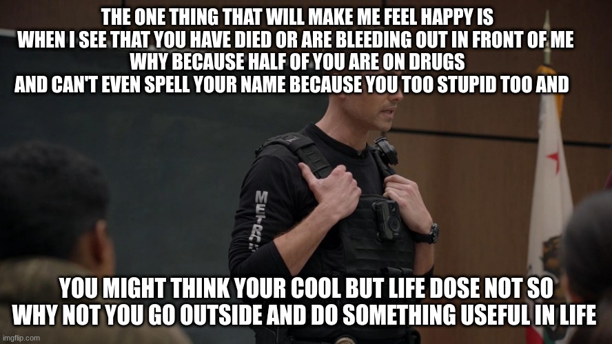 lapd the rookie police officer | THE ONE THING THAT WILL MAKE ME FEEL HAPPY IS WHEN I SEE THAT YOU HAVE DIED OR ARE BLEEDING OUT IN FRONT OF ME 
WHY BECAUSE HALF OF YOU ARE ON DRUGS AND CAN'T EVEN SPELL YOUR NAME BECAUSE YOU TOO STUPID TOO AND; YOU MIGHT THINK YOUR COOL BUT LIFE DOSE NOT SO WHY NOT YOU GO OUTSIDE AND DO SOMETHING USEFUL IN LIFE | image tagged in lapd the rookie police officer | made w/ Imgflip meme maker