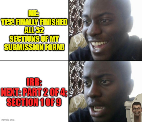 IRB Toilet | ME: 
YES! FINALLY FINISHED ALL 32 SECTIONS OF MY SUBMISSION FORM! IRB:
NEXT: PART 2 OF 4; SECTION 1 OF 9 | image tagged in happy / shock,grad school,phd,irb,research | made w/ Imgflip meme maker