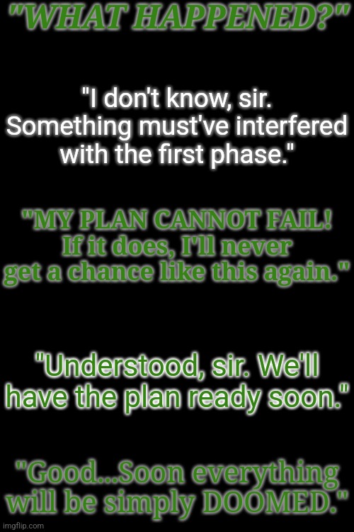 random lore drop #1. More to come. | "WHAT HAPPENED?"; "I don't know, sir. Something must've interfered with the first phase."; "MY PLAN CANNOT FAIL! If it does, I'll never get a chance like this again."; "Understood, sir. We'll have the plan ready soon."; "Good...Soon everything will be simply DOOMED." | made w/ Imgflip meme maker