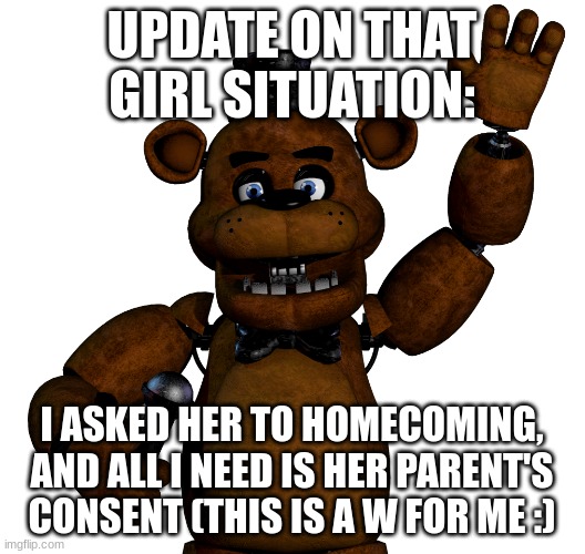 y'know the one right? | UPDATE ON THAT GIRL SITUATION:; I ASKED HER TO HOMECOMING, AND ALL I NEED IS HER PARENT'S CONSENT (THIS IS A W FOR ME :) | image tagged in freddy happy wave | made w/ Imgflip meme maker