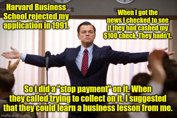 Mind your business. | Harvard Business School rejected my application in 1991. When I got the news I checked to see if they had cashed my $100 check. They hadn't. So I did a "stop payment" on it. When they called trying to collect on it, I suggested that they could learn a business lesson from me. | image tagged in wolf of wallstreet,funny | made w/ Imgflip meme maker