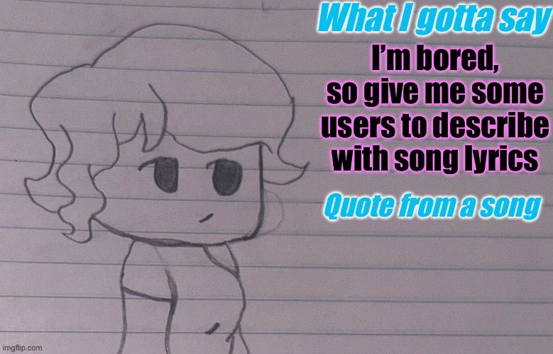 please, im dying of boredom ;-; | I’m bored, so give me some users to describe with song lyrics | image tagged in autumnthespacequeen s announcement template v4 | made w/ Imgflip meme maker