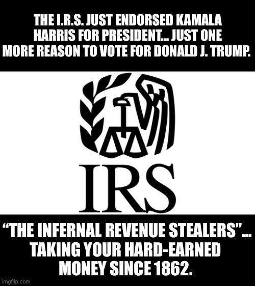 THE I.R.S. JUST ENDORSED KAMALA HARRIS FOR PRESIDENT… JUST ONE MORE REASON TO VOTE FOR DONALD J. TRUMP. “THE INFERNAL REVENUE STEALERS”…

TAKING YOUR HARD-EARNED 
MONEY SINCE 1862. | made w/ Imgflip meme maker