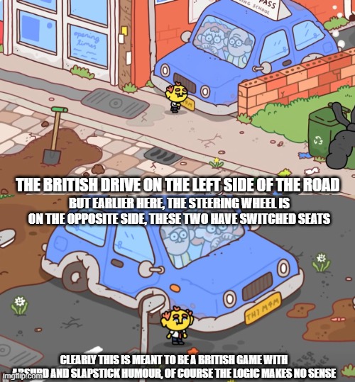 Look at this image | THE BRITISH DRIVE ON THE LEFT SIDE OF THE ROAD; BUT EARLIER HERE, THE STEERING WHEEL IS ON THE OPPOSITE SIDE, THESE TWO HAVE SWITCHED SEATS; CLEARLY THIS IS MEANT TO BE A BRITISH GAME WITH ABSURD AND SLAPSTICK HUMOUR, OF COURSE THE LOGIC MAKES NO SENSE | image tagged in thank goodness you're here,gaming,2024,british,video games,funny | made w/ Imgflip meme maker