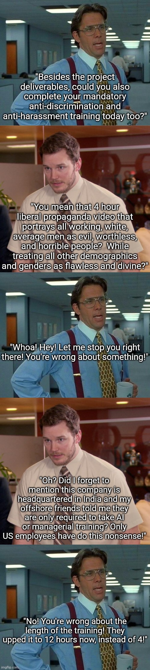 Biggest waste of time at work? Mandatory propaganda training.  A.K.A. diversity training. | "Besides the project deliverables, could you also complete your mandatory anti-discrimination and anti-harassment training today too?"; "You mean that 4 hour liberal propaganda video that portrays all working, white, average men as evil, worthless, and horrible people?  While treating all other demographics and genders as flawless and divine?"; "Whoa! Hey! Let me stop you right there! You're wrong about something!"; "Oh? Did I forget to mention this company is headquartered in India and my offshore friends told me they are only required to take AI or managerial training? Only US employees have do this nonsense!"; "No! You're wrong about the length of the training! They upped it to 12 hours now, instead of 4!" | image tagged in liberal logic,waste of time,propaganda,liberal hypocrisy,working,democratic socialism | made w/ Imgflip meme maker