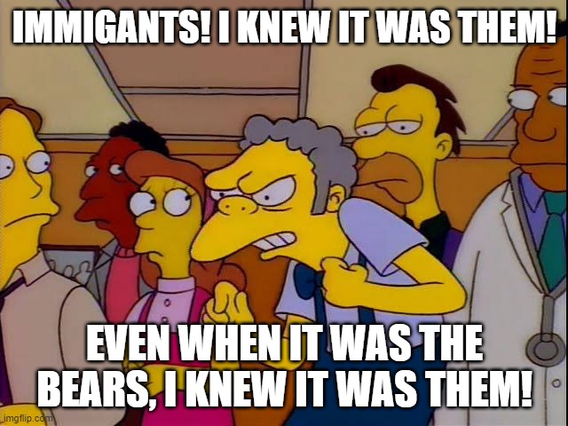 Moe simpsons immigrants | IMMIGANTS! I KNEW IT WAS THEM! EVEN WHEN IT WAS THE BEARS, I KNEW IT WAS THEM! | image tagged in moe simpsons immigrants | made w/ Imgflip meme maker