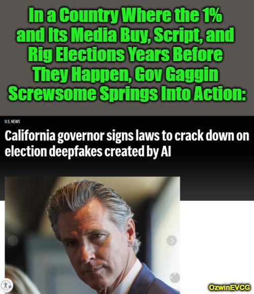 Elections get rigged before, during, or / and after they happen. | In a Country Where the 1% 

and Its Media Buy, Script, and 

Rig Elections Years Before 

They Happen, Gov Gaggin 

Screwsome Springs Into Action:; OzwinEVCG | image tagged in gavin newsom,gaggin screwsome,artificial intelligence,rigged elections,clown world,campaign finance reform | made w/ Imgflip meme maker