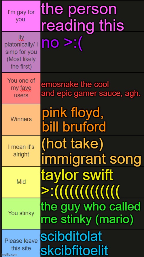 joke tierlist | the person reading this; no >:(; emosnake the cool and epic gamer sauce, agh. pink floyd, bill bruford; (hot take) immigrant song; taylor swift >:(((((((((((((; the guy who called me stinky (mario); scibditolat
skcibfitoelit | image tagged in neko new tier list | made w/ Imgflip meme maker