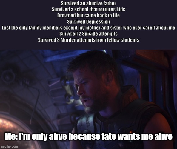 When I question how I'm still alive | Survived an abusive father
Survived a school that tortures kids
Drowned but came back to life
Survived Depression
Lost the only family members except my mother and sister who ever cared about me
Survived 2 Suicide attempts
Survived 3 Murder attempts from fellow students; Me: I'm only alive because fate wants me alive | image tagged in depression,mental health,suicide | made w/ Imgflip meme maker