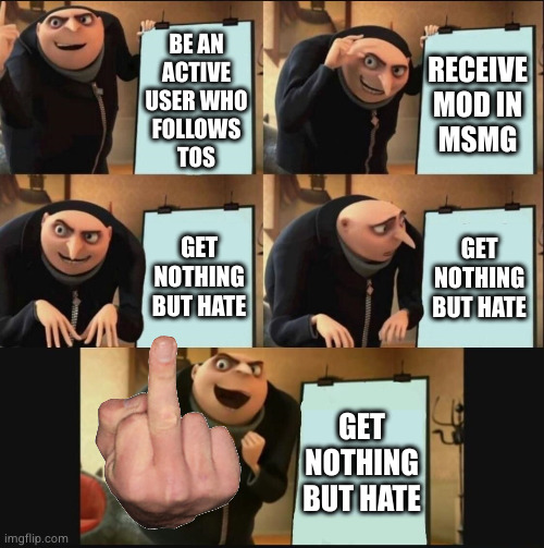 dedicated to all my loyal haters | BE AN
ACTIVE
USER WHO
FOLLOWS
TOS; RECEIVE MOD IN
MSMG; GET NOTHING BUT HATE; GET NOTHING BUT HATE; GET NOTHING BUT HATE | image tagged in 5 panel gru meme | made w/ Imgflip meme maker