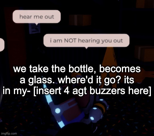 i am NOT hearing you out | we take the bottle, becomes a glass. where'd it go? its in my- [insert 4 agt buzzers here] | image tagged in i am not hearing you out | made w/ Imgflip meme maker