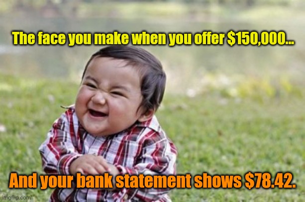 Evil Toddler Meme | The face you make when you offer $150,000... And your bank statement shows $78.42. | image tagged in memes,evil toddler | made w/ Imgflip meme maker