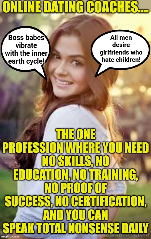 Nothing screams success like a single woman, telling other single women how to get married.... when they can't do it themselves. | ONLINE DATING COACHES.... All men desire girlfriends who hate children! Boss babes vibrate with the inner earth cycle! THE ONE PROFESSION WHERE YOU NEED NO SKILLS, NO EDUCATION, NO TRAINING, NO PROOF OF SUCCESS, NO CERTIFICATION, AND YOU CAN SPEAK TOTAL NONSENSE DAILY | image tagged in cute girl,dating coach,online dating,dumb blonde,failure,expectation vs reality | made w/ Imgflip meme maker