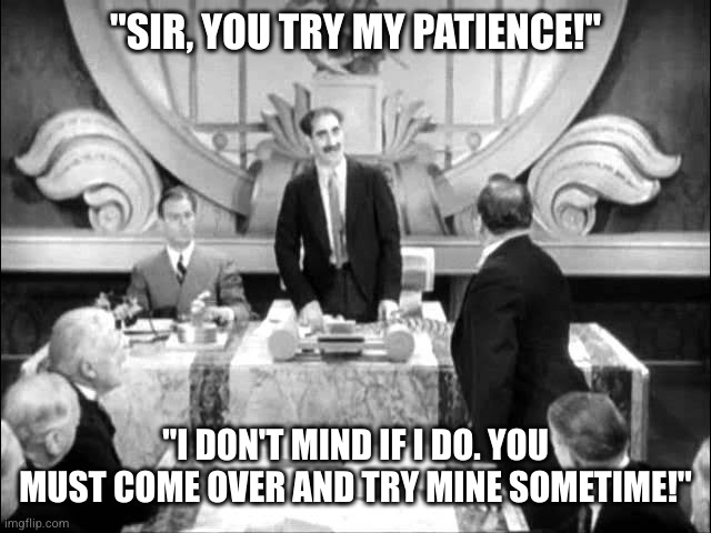 Try my patience! | "SIR, YOU TRY MY PATIENCE!"; "I DON'T MIND IF I DO. YOU MUST COME OVER AND TRY MINE SOMETIME!" | image tagged in groucho marx,comedy,black and white,the marx brothers,duck soup | made w/ Imgflip meme maker