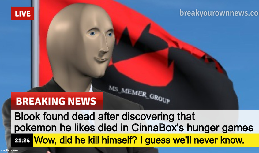 MSMG News (December 2022 edition) | Blook found dead after discovering that pokemon he likes died in CinnaBox's hunger games Wow, did he kill himself? I guess we'll never know. | image tagged in msmg news december 2022 edition | made w/ Imgflip meme maker